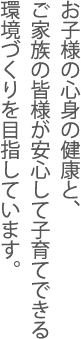 お子様の心身の健康とご家族の皆様が安心して子育てできる環境づくりを目指しています